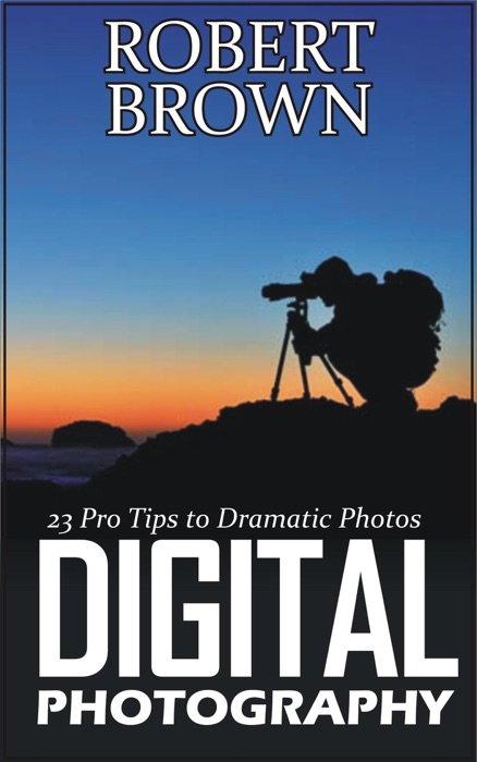 Digital Photography: 23 Pro Tips to Dramatic Digital Photos