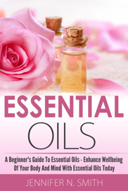 Beginner's Guide To Essential Oils – How to Enhance the Wellbeing of Your Body and Mind, Starting Today