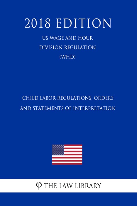 Child Labor Regulations, Orders and Statements of Interpretation (US Wage and Hour Division Regulation) (WHD) (2018 Edition)