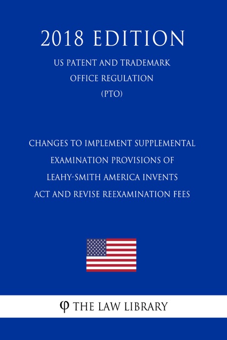 Changes to Implement Supplemental Examination Provisions of Leahy-Smith America Invents Act and Revise Reexamination Fees (US Patent and Trademark Office Regulation) (PTO) (2018 Edition)