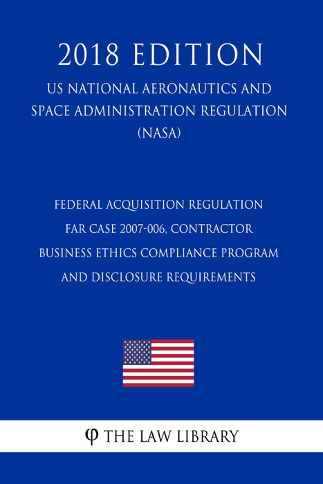 Federal Acquisition Regulation - FAR Case 2007-006, Contractor Business Ethics Compliance Program and Disclosure Requirements (US National Aeronautics and Space Administration Regulation) (NASA) (2018 Edition)