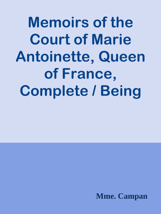 Memoirs of the Court of Marie Antoinette, Queen of France, Complete / Being the Historic Memoirs of Madam Campan, First Lady in Waiting to the Queen