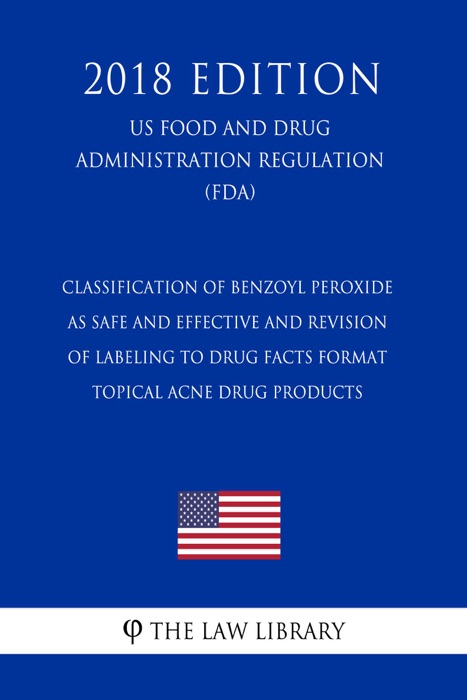 Classification of Benzoyl Peroxide as Safe and Effective and Revision of Labeling to Drug Facts Format - Topical Acne Drug Products (US Food and Drug Administration Regulation) (FDA) (2018 Edition)