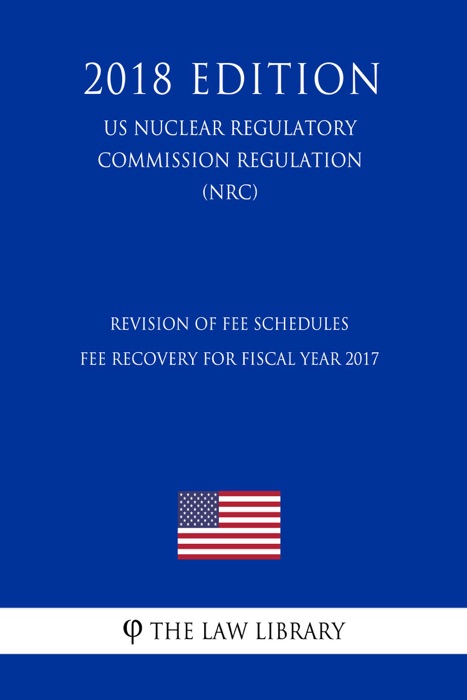 Revision of Fee Schedules - Fee Recovery for Fiscal Year 2017 (US Nuclear Regulatory Commission Regulation) (NRC) (2018 Edition)