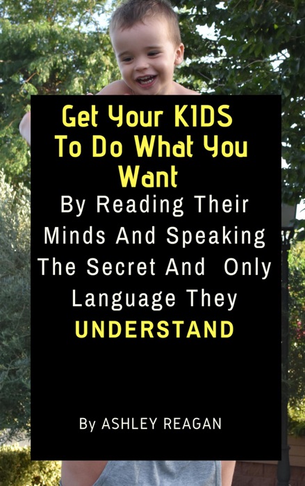 Get Your Kids To Do What You Want By Reading Their Minds And Speaking The Secret And Only Language, They Understand