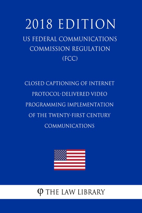 Closed Captioning of Internet Protocol-Delivered Video Programming - Implementation of the Twenty-First Century Communications (US Federal Communications Commission Regulation) (FCC) (2018 Edition)