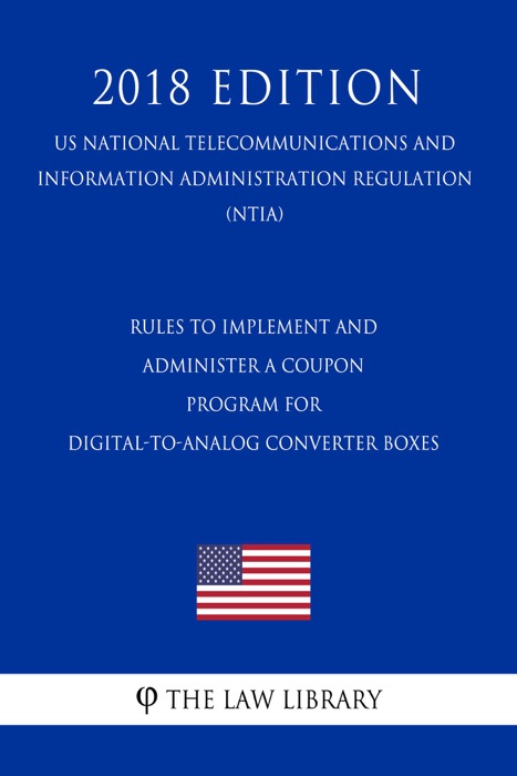 Rules to Implement and Administer a Coupon Program for Digital-to-Analog Converter Boxes (US National Telecommunications and Information Administration Regulation) (NTIA) (2018 Edition)