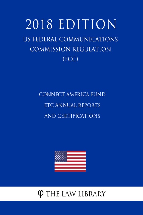 Connect America Fund - ETC Annual Reports and Certifications (US Federal Communications Commission Regulation) (FCC) (2018 Edition)