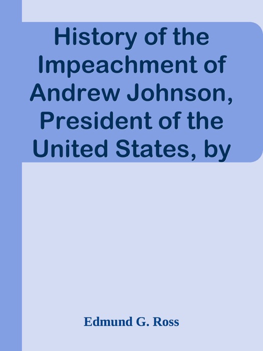 History of the Impeachment of Andrew Johnson, President of the United States, by the House of Representatives, and his trial by the Senate for high crimes and misdemeanors in office, 1868