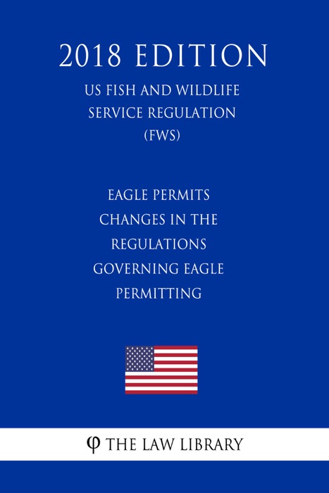 Eagle Permits - Changes in the Regulations Governing Eagle Permitting (US Fish and Wildlife Service Regulation) (FWS) (2018 Edition)