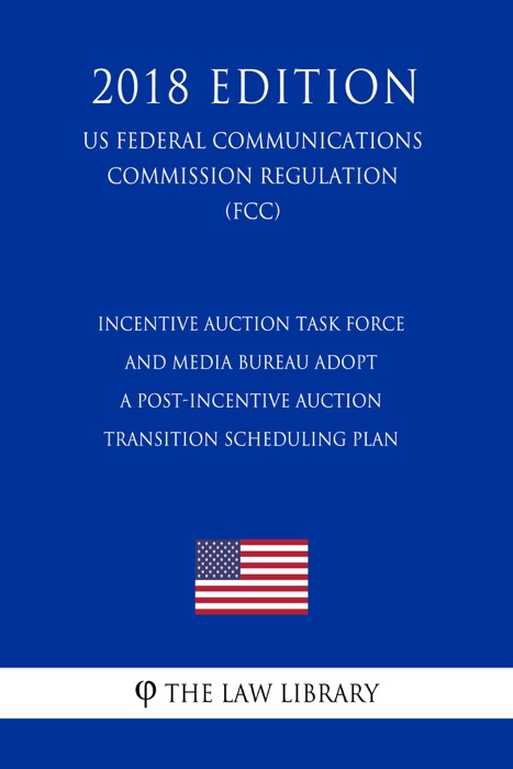 Incentive Auction Task Force and Media Bureau Adopt a Post-Incentive Auction Transition Scheduling Plan (US Federal Communications Commission Regulation) (FCC) (2018 Edition)