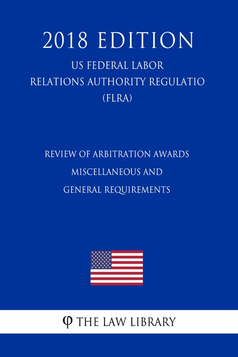 Review of Arbitration Awards - Miscellaneous and General Requirements (US Federal Labor Relations Authority Regulation) (FLRA) (2018 Edition)