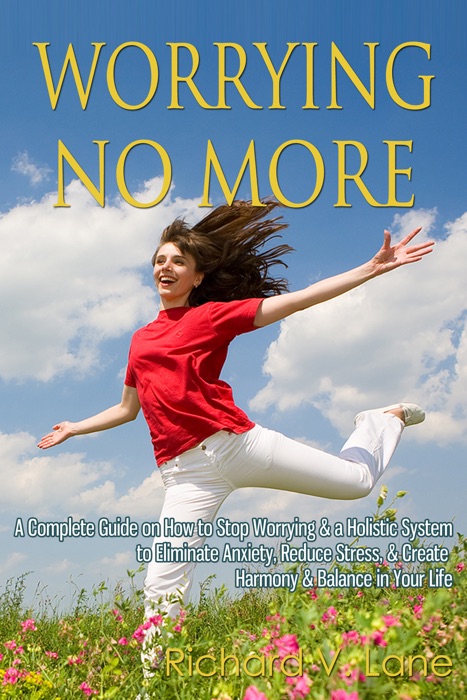 Worrying No More: A Complete Guide on How to Stop Worrying & a Holistic System to Eliminate Anxiety, Reduce Stress, & Create Harmony & Balance in Your Life