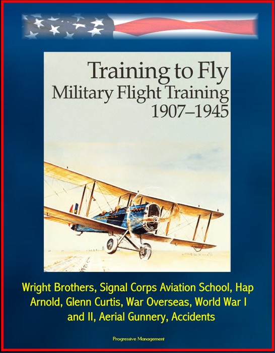 Training to Fly: Military Flight Training 1907 - 1945 - Wright Brothers, Signal Corps Aviation School, Hap Arnold, Glenn Curtis, War Overseas, World War I and II, Aerial Gunnery, Accidents