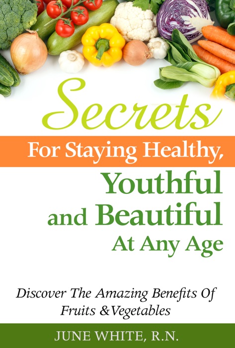 Secrets For Staying Healthy, Youthful and Beautiful At Any Age, Discover The Amazing Benefits of Fruits & Vegetables