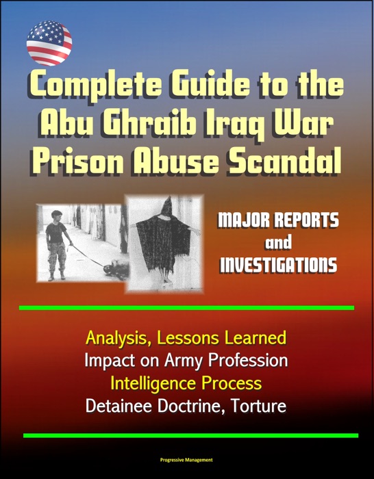 Complete Guide to the Abu Ghraib Iraq War Prison Abuse Scandal: Major Reports and Investigations, Analysis, Lessons Learned, Impact on Army Profession, Intelligence Process, Detainee Doctrine, Torture