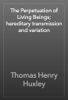 The Perpetuation of Living Beings; hereditary transmission and variation - Thomas Henry Huxley