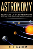 Astronomy: Beginner’s Guide to Astronomy: Resources, Stargazing Guides, Apps and Software! - Tyler Davidson