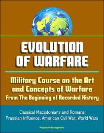 EVOLUTION OF WARFARE: MILITARY COURSE ON THE ART AND CONCEPTS OF WARFARE FROM THE BEGINNING OF RECORDED HISTORY - CLASSICAL MACEDONIANS AND ROMANS, PRUSSIAN INFLUENCE, AMERICAN CIVIL WAR, WORLD WARS