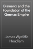 Bismarck and the Foundation of the German Empire - James Wycliffe Headlam