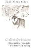 El silencio blanco (Educación y manejo del siberian husky) - Irene Pérez Piñel